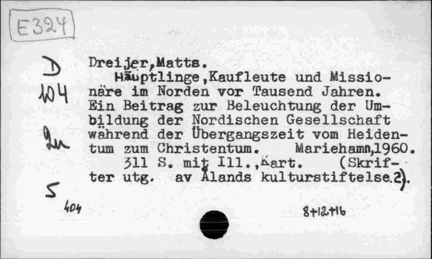 ﻿Е2&Ч
і
V.
s'
Dreijer,Matts.
Häuptlinge.Kaufleute und Missionare im Norden vor Tausend Jahren. Ein Beitrag zur Beleuchtung der Umbildung der Nordischen Gesellschaft während der Übergangszeit vom Heidentum zum Christentum. Mariehamn}1960» 511 S. mit Ill.»Kart. (Skrif-ter utg. av Alands kulturstif telse.Z).
